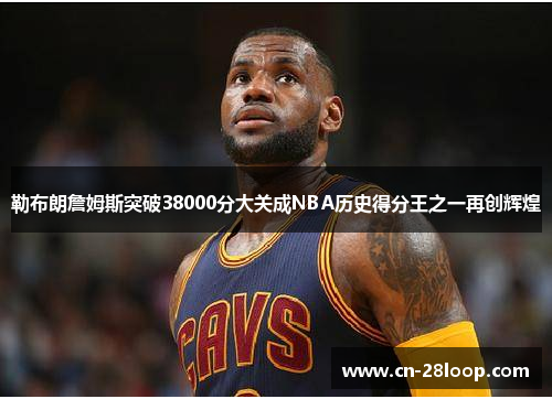 勒布朗詹姆斯突破38000分大关成NBA历史得分王之一再创辉煌