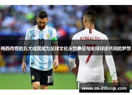 梅西传奇的五大成就成为足球文化永恒象征与全球球迷共同的梦想
