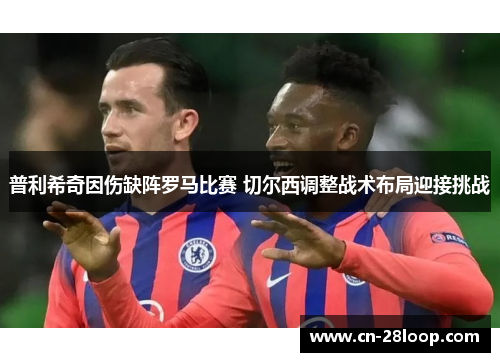 普利希奇因伤缺阵罗马比赛 切尔西调整战术布局迎接挑战