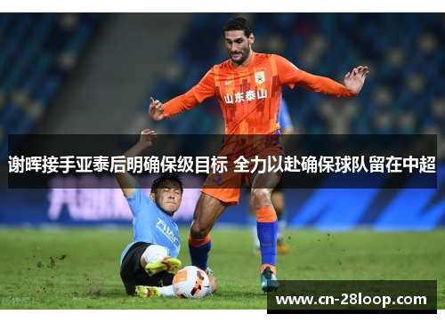 谢晖接手亚泰后明确保级目标 全力以赴确保球队留在中超