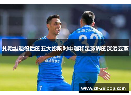 扎哈维退役后的五大影响对中超和足球界的深远变革 扎哈维退役后的五大影响对中超和足球界的深远变革