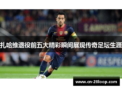 扎哈维退役前五大精彩瞬间展现传奇足坛生涯 扎哈维退役前五大精彩瞬间展现传奇足坛生涯