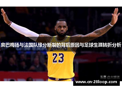 奥巴梅扬与法国队缘分断裂的背后原因与足球生涯转折分析