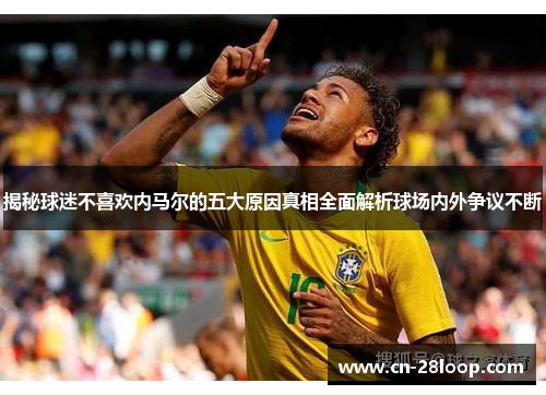 揭秘球迷不喜欢内马尔的五大原因真相全面解析球场内外争议不断