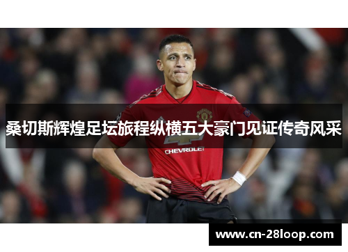 桑切斯辉煌足坛旅程纵横五大豪门见证传奇风采