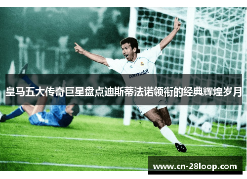 皇马五大传奇巨星盘点迪斯蒂法诺领衔的经典辉煌岁月 皇马五大传奇巨星盘点迪斯蒂法诺领衔的经典辉煌岁月