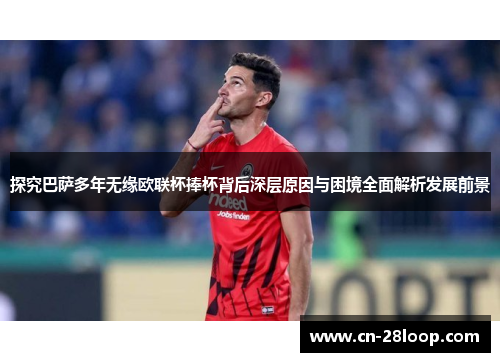 探究巴萨多年无缘欧联杯捧杯背后深层原因与困境全面解析发展前景 探究巴萨多年无缘欧联杯捧杯背后深层原因与困境全面解析发展前景