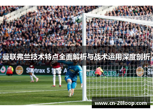 曼联弗兰技术特点全面解析与战术运用深度剖析 曼联弗兰技术特点全面解析与战术运用深度剖析